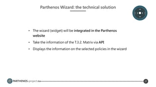PARTHENOS-project.eu 27
Parthenos Wizard: the technical solution
• The wizard (widget) will be integrated in the Parthenos
website
• Take the information of the T.3.2. Matrix via API
• Displays the information on the selected policies in the wizard
 