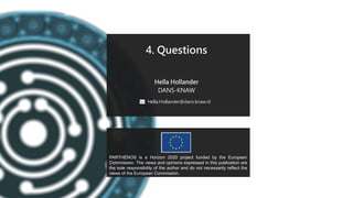 PARTHENOS-project.eu
4. Questions
Hella Hollander
DANS-KNAW
Hella.Hollander@dans.knaw.nl
PARTHENOS is a Horizon 2020 project funded by the European
Commission. The views and opinions expressed in this publication are
the sole responsibility of the author and do not necessarily reflect the
views of the European Commission.
 
