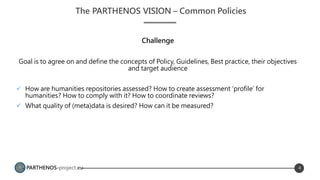 PARTHENOS-project.eu
Challenge
Goal is to agree on and define the concepts of Policy, Guidelines, Best practice, their objectives
and target audience
 How are humanities repositories assessed? How to create assessment ‘profile’ for
humanities? How to comply with it? How to coordinate reviews?
 What quality of (meta)data is desired? How can it be measured?
The PARTHENOS VISION – Common Policies
4
Task objectives
 