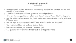PARTHENOS-project.eu
Common Vision WP3
• Help researchers to make their data of better quality, interoperable, sharable, findable and
reusable (FAIR principles)
• Agree on and define what policies, guidelines and best practice are.
• Overview of existing policies in the Parthenos disciplines, for different data lifecycle phases
• Find the commonalities between disciplines in the humanities in terms of policies, RDM and
IPR, open access
• Find the gaps: what disciplines are advanced in terms of policies and what are not
• Give recommendation and guidance to researchers
• Give recommendation and guidance to data archives
• Give guidance and recommendations to cultural heritage institutions
8
 
