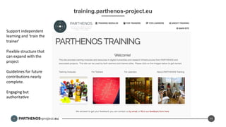 PARTHENOS-project.eu
training.parthenos-project.eu
11
Support	
  independent	
  
learning	
  and	
  ‘train	
  the	
  
trainer’	
  
	
  
Flexible	
  structure	
  that	
  
can	
  expand	
  with	
  the	
  
project	
  
	
  
Guidelines	
  for	
  future	
  
contribuDons	
  nearly	
  
complete.	
  
	
  
Engaging	
  but	
  
authoritaDve	
  
	
  
	
  
	
  
	
  
	
  
 