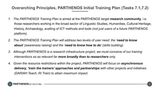 PARTHENOS-project.eu
Overarching Principles, PARTHENOS Initial Training Plan (Tasks 7.1,7.2)
1.  The PARTHENOS Training Plan is aimed at the PARTHENOS target research community, i.e.
those researchers working in the broad sector of Linguistic Studies, Humanities, Cultural Heritage,
History, Archaeology, availing of ICT methods and tools (not just users of a future PARTHENOS
platform).
2.  The PARTHENOS Training Plan will address two levels of user need: the ‘need to know
about’ (awareness raising) and the ‘need to know how to do’ (skills building).
3.  Although PARTHENOS is a research infrastructure project, we must conceive of our training
interventions as as relevant far more broadly than to researchers only.
4.  Given the resource restrictions within the project, PARTHENOS will focus on asynchronous
delivery, ‘train the trainers’ approaches and partnerships with other projects and initiatives
(DARIAH Teach, RI Train) to attain maximum impact.
3
 