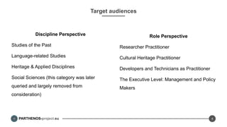 PARTHENOS-project.eu
Target audiences
Discipline Perspective
Studies of the Past
Language-related Studies
Heritage & Applied Disciplines
Social Sciences (this category was later
queried and largely removed from
consideration)
4
Role Perspective
Researcher Practitioner
Cultural Heritage Practitioner
Developers and Technicians as Practitioner
The Executive Level: Management and Policy
Makers
 