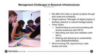 PARTHENOS-project.eu
Management Challenges in Research Infrastructures
•  RIs differ from other or generic projects through
their scale and complexity
•  Target audience: Managers of digital projects or
facilities (research or cultural heritage based)
•  Three Topics:
•  Disseminating to and communicating with
diverse audiences (with WP 8)
•  Recruiting user input and validation (with
WP 2)
•  Defining and delivering on sustainability
(with CENDARI/DARIAH)
•  Short and long F2F, asynchronous, case
studies and tools
7
 