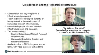 PARTHENOS-project.eu
Collaboration and the Research Infrastructure
•  Collaboration as a key component of
infrastructure development
•  Target audiences: developers currently or
hoping to work in the development of
humanities research infrastructures,
•  cultural heritage practitioners; research
infrastructure users and managers
•  Two units (currently):
•  Sharing Data with and Through Research
Infrastructures
•  Humanistic Knowledge Creation and
Research Processes
•  Available online or F2F, in longer or shorter
forms, with video evidence, text and links
8
“He said … She said”
(knowledge creation in computer
science and the humanities)
 
