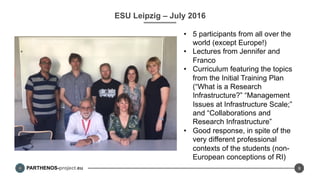 PARTHENOS-project.eu
ESU Leipzig – July 2016
•  5 participants from all over the
world (except Europe!)
•  Lectures from Jennifer and
Franco
•  Curriculum featuring the topics
from the Initial Training Plan
(“What is a Research
Infrastructure?” “Management
Issues at Infrastructure Scale;”
and “Collaborations and
Research Infrastructure”
•  Good response, in spite of the
very different professional
contexts of the students (non-
European conceptions of RI)
9
 