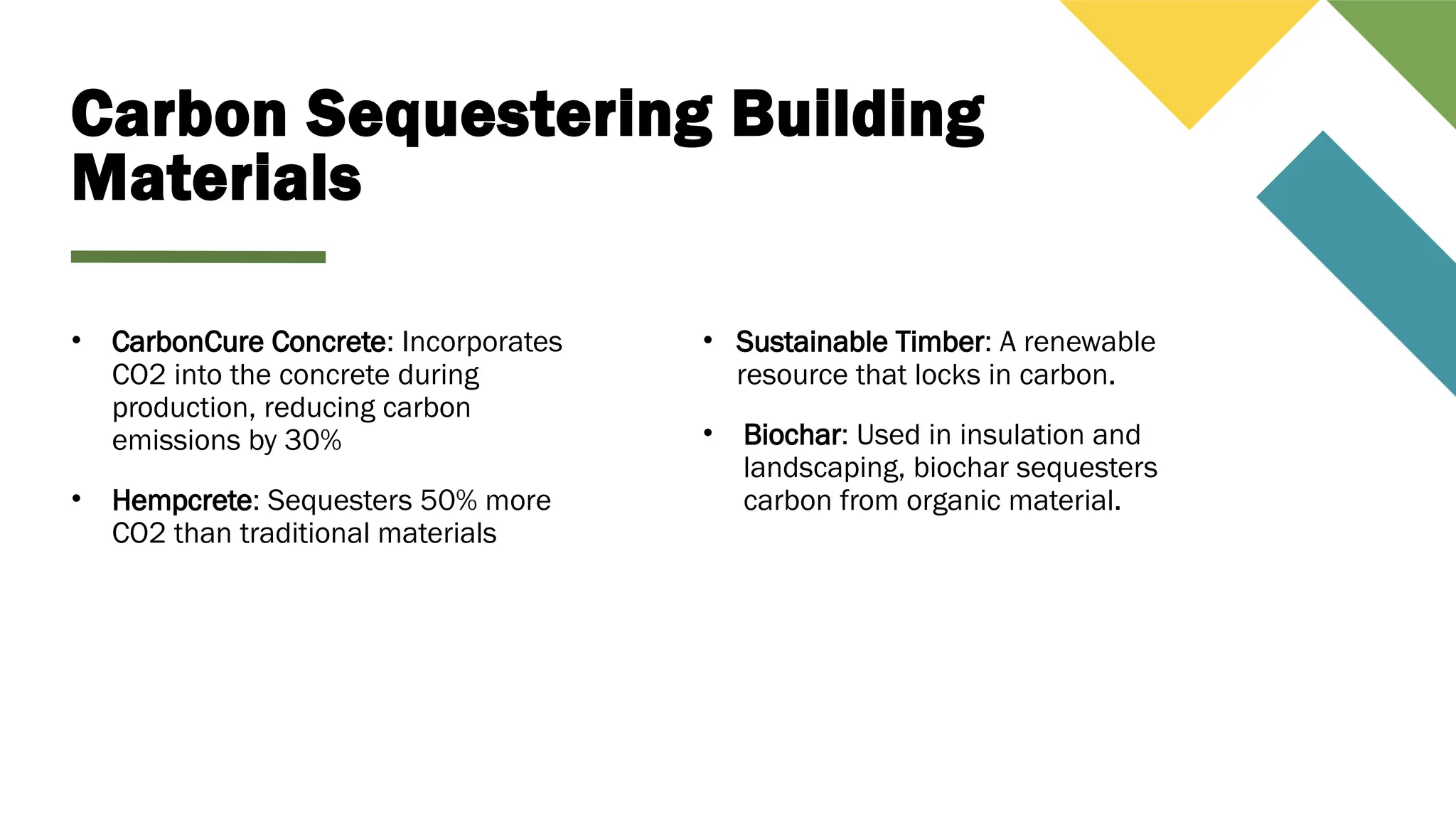 Carbon Sequestering Building
Materials
• CarbonCure Concrete: Incorporates
CO2 into the concrete during
production, reducing carbon
emissions by 30%
• Hempcrete: Sequesters 50% more
CO2 than traditional materials
• Sustainable Timber: A renewable
resource that locks in carbon.
• Biochar: Used in insulation and
landscaping, biochar sequesters
carbon from organic material.
 