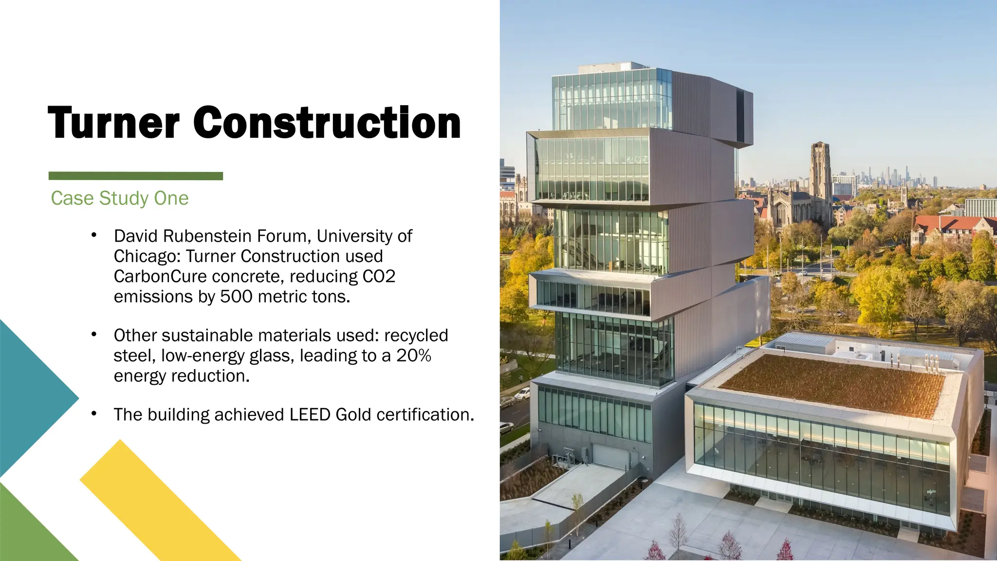 Turner Construction
• David Rubenstein Forum, University of
Chicago: Turner Construction used
CarbonCure concrete, reducing CO2
emissions by 500 metric tons.
• Other sustainable materials used: recycled
steel, low-energy glass, leading to a 20%
energy reduction.
• The building achieved LEED Gold certification.
Case Study One
 
