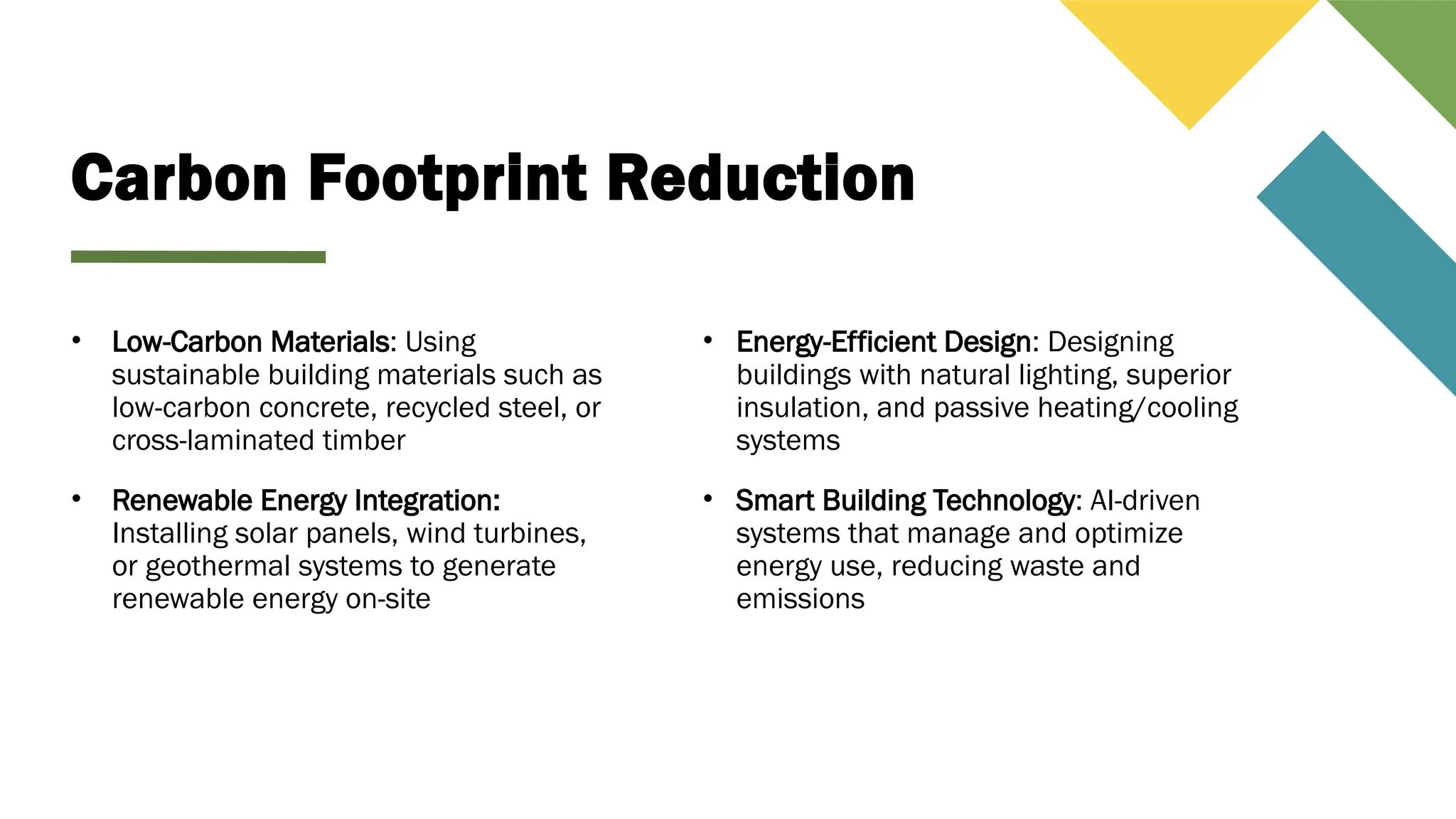 Carbon Footprint Reduction
• Low-Carbon Materials: Using
sustainable building materials such as
low-carbon concrete, recycled steel, or
cross-laminated timber
• Renewable Energy Integration:
Installing solar panels, wind turbines,
or geothermal systems to generate
renewable energy on-site
• Energy-Efficient Design: Designing
buildings with natural lighting, superior
insulation, and passive heating/cooling
systems
• Smart Building Technology: AI-driven
systems that manage and optimize
energy use, reducing waste and
emissions
 