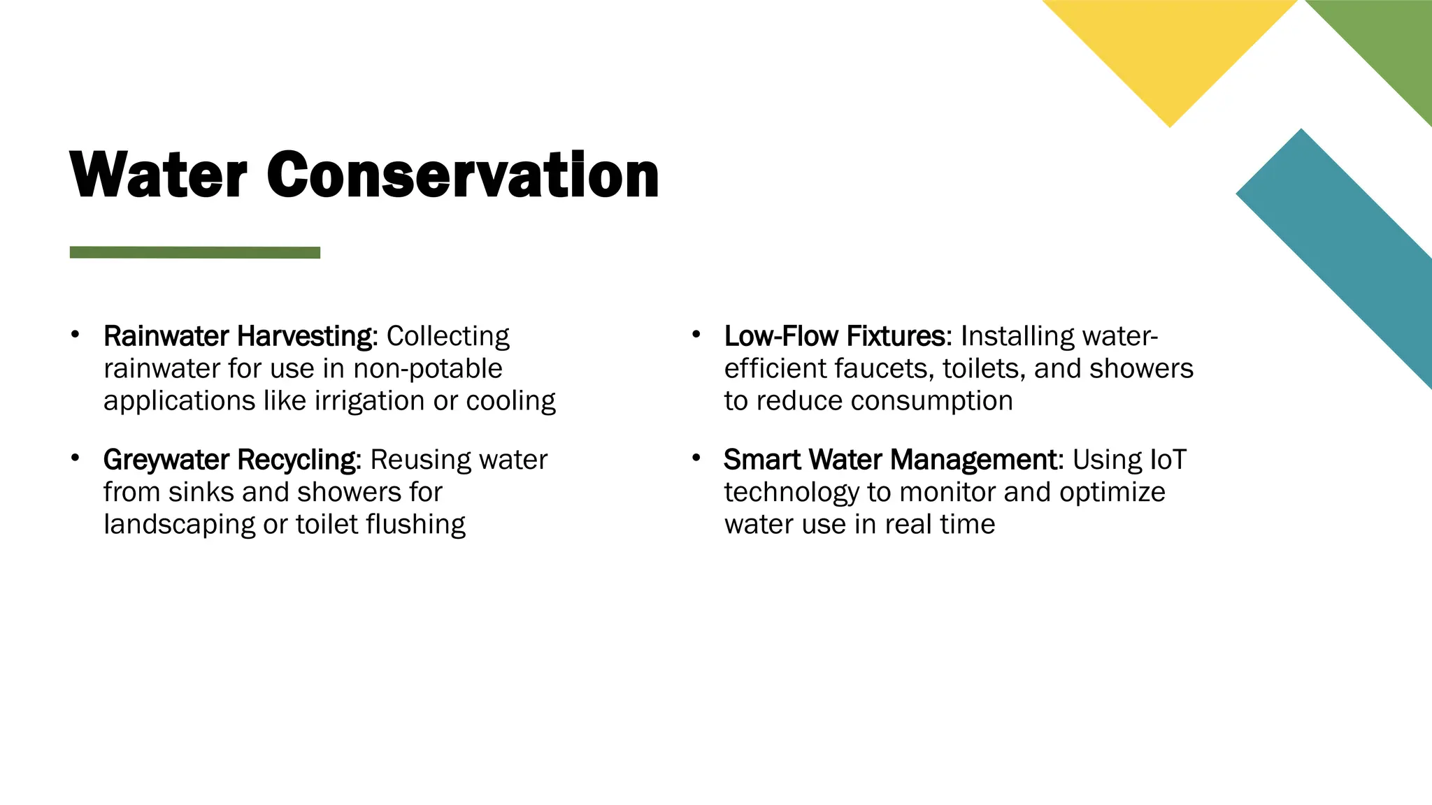 Water Conservation
• Rainwater Harvesting: Collecting
rainwater for use in non-potable
applications like irrigation or cooling
• Greywater Recycling: Reusing water
from sinks and showers for
landscaping or toilet flushing
• Low-Flow Fixtures: Installing water-
efficient faucets, toilets, and showers
to reduce consumption
• Smart Water Management: Using IoT
technology to monitor and optimize
water use in real time
 