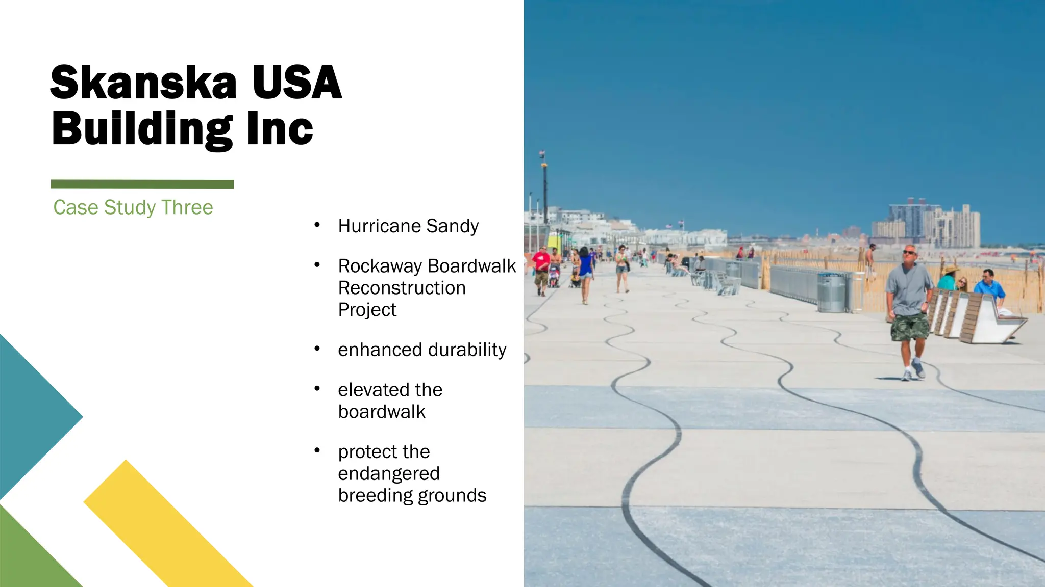Skanska USA
Building Inc
• Hurricane Sandy
• Rockaway Boardwalk
Reconstruction
Project
• enhanced durability
• elevated the
boardwalk
• protect the
endangered
breeding grounds
Case Study Three
 