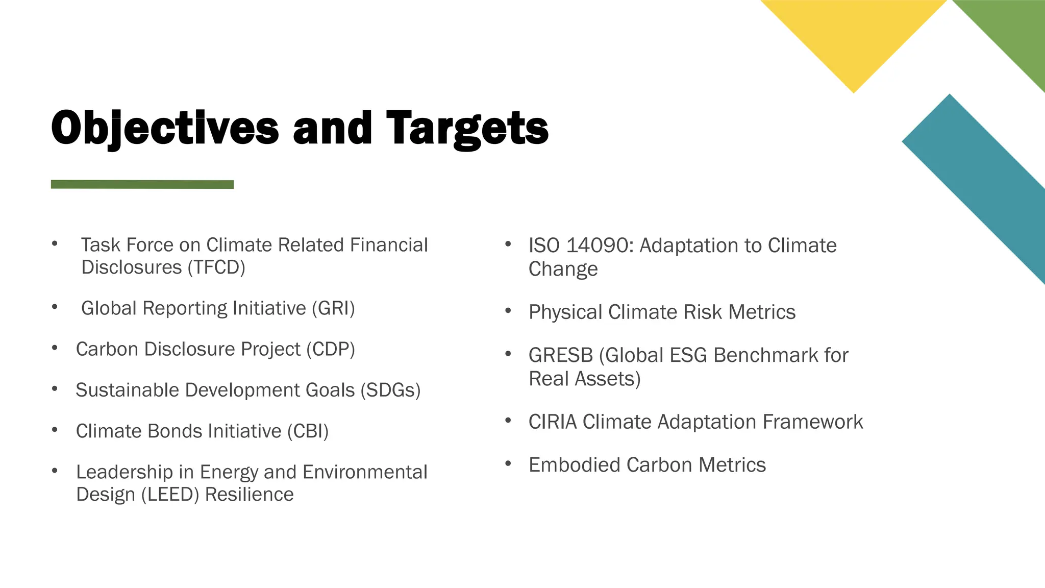 Objectives and Targets
• Task Force on Climate Related Financial
Disclosures (TFCD)
• Global Reporting Initiative (GRI)
• Carbon Disclosure Project (CDP)
• Sustainable Development Goals (SDGs)
• Climate Bonds Initiative (CBI)
• Leadership in Energy and Environmental
Design (LEED) Resilience
• ISO 14090: Adaptation to Climate
Change
• Physical Climate Risk Metrics
• GRESB (Global ESG Benchmark for
Real Assets)
• CIRIA Climate Adaptation Framework
• Embodied Carbon Metrics
 
