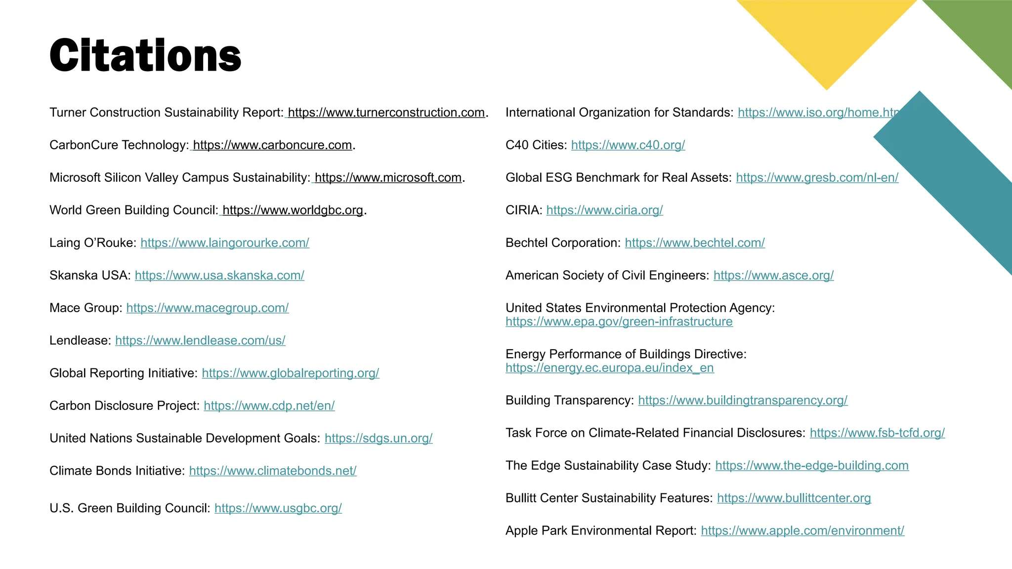 Citations
Turner Construction Sustainability Report: https://www.turnerconstruction.com.
CarbonCure Technology: https://www.carboncure.com.
Microsoft Silicon Valley Campus Sustainability: https://www.microsoft.com.
World Green Building Council: https://www.worldgbc.org.
Laing O’Rouke: https://www.laingorourke.com/
Skanska USA: https://www.usa.skanska.com/
Mace Group: https://www.macegroup.com/
Lendlease: https://www.lendlease.com/us/
Global Reporting Initiative: https://www.globalreporting.org/
Carbon Disclosure Project: https://www.cdp.net/en/
United Nations Sustainable Development Goals: https://sdgs.un.org/
Climate Bonds Initiative: https://www.climatebonds.net/
U.S. Green Building Council: https://www.usgbc.org/
International Organization for Standards: https://www.iso.org/home.html
C40 Cities: https://www.c40.org/
Global ESG Benchmark for Real Assets: https://www.gresb.com/nl-en/
CIRIA: https://www.ciria.org/
Bechtel Corporation: https://www.bechtel.com/
American Society of Civil Engineers: https://www.asce.org/
United States Environmental Protection Agency:
https://www.epa.gov/green-infrastructure
Energy Performance of Buildings Directive:
https://energy.ec.europa.eu/index_en
Building Transparency: https://www.buildingtransparency.org/
Task Force on Climate-Related Financial Disclosures: https://www.fsb-tcfd.org/
The Edge Sustainability Case Study: https://www.the-edge-building.com
Bullitt Center Sustainability Features: https://www.bullittcenter.org
Apple Park Environmental Report: https://www.apple.com/environment/
 