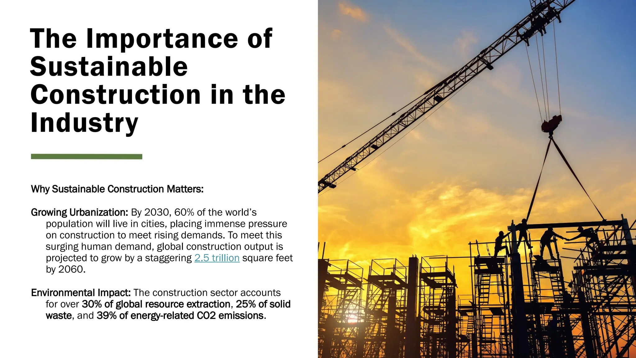 The Importance of
Sustainable
Construction in the
Industry
Why Sustainable Construction Matters:
Growing Urbanization: By 2030, 60% of the world’s
population will live in cities, placing immense pressure
on construction to meet rising demands. To meet this
surging human demand, global construction output is
projected to grow by a staggering 2.5 trillion square feet
by 2060.
Environmental Impact: The construction sector accounts
for over 30% of global resource extraction, 25% of solid
waste, and 39% of energy-related CO2 emissions.
 
