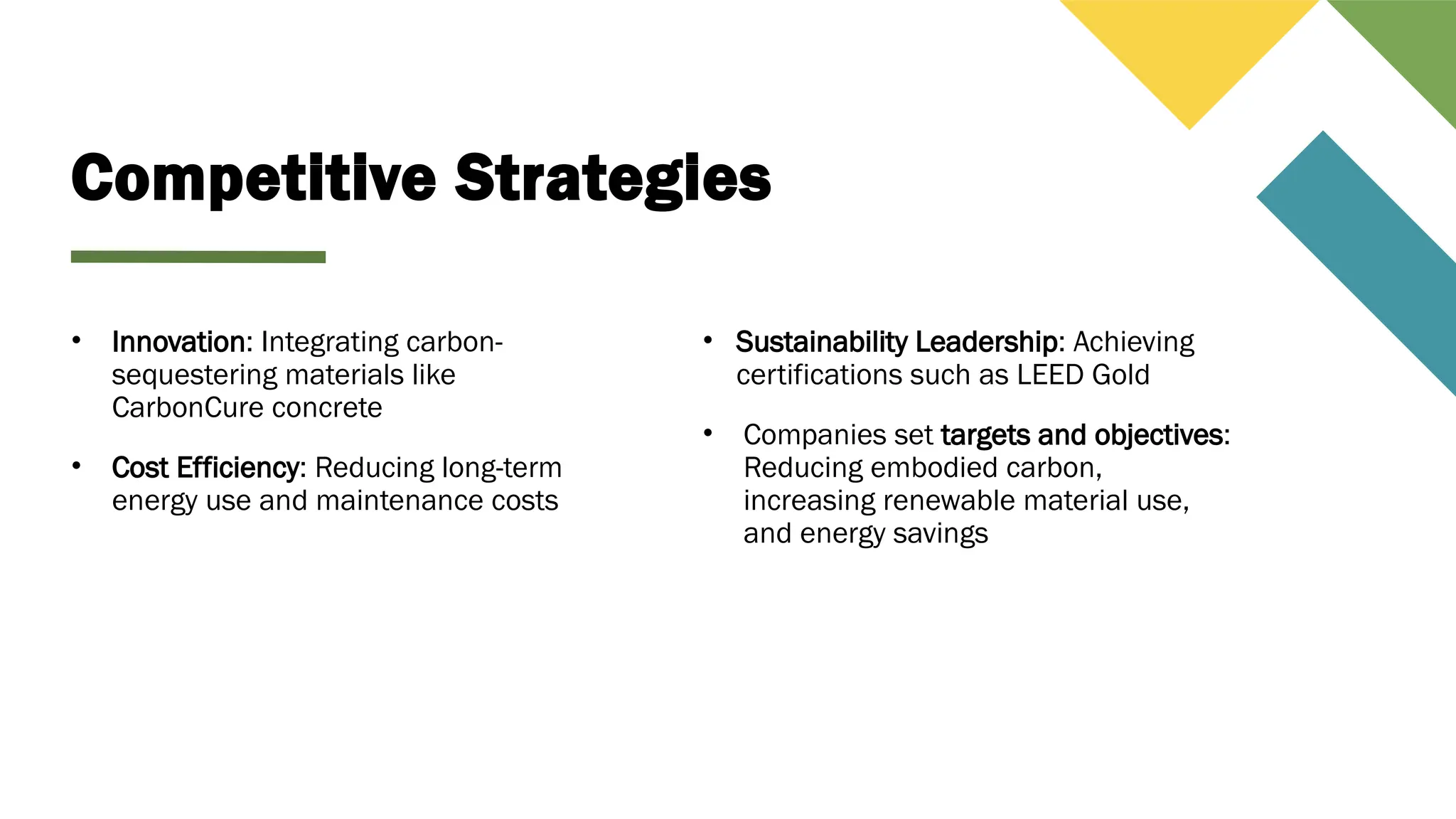 Competitive Strategies
• Innovation: Integrating carbon-
sequestering materials like
CarbonCure concrete
• Cost Efficiency: Reducing long-term
energy use and maintenance costs
• Sustainability Leadership: Achieving
certifications such as LEED Gold
• Companies set targets and objectives:
Reducing embodied carbon,
increasing renewable material use,
and energy savings
 