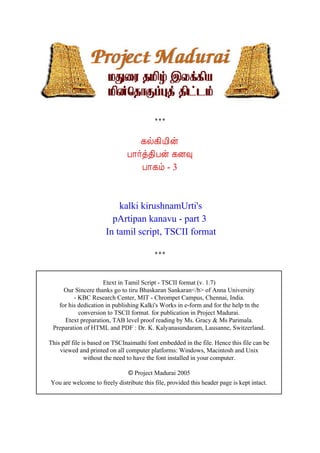 ¸ø¸¢Â¢ý
                               À¡÷ò¾¢Àý ¸É×
                                  À¡¸õ - 3



                          kalki kirushnamUrti's
                        pArtipan kanavu - part 3
                      In tamil script, TSCII format




                     Etext in Tamil Script - TSCII format (v. 1.7)
     Our Sincere thanks go to tiru Bhaskaran Sankaran</b> of Anna University
         - KBC Research Center, MIT - Chrompet Campus, Chennai, India.
   for his dedication in publishing Kalki's Works in e-form and for the help tn the
           conversion to TSCII format. for publication in Project Madurai.
     Etext preparation, TAB level proof reading by Ms. Gracy & Ms Parimala.
 Preparation of HTML and PDF : Dr. K. Kalyanasundaram, Lausanne, Switzerland.

This pdf file is based on TSCInaimathi font embedded in the file. Hence this file can be
    viewed and printed on all computer platforms: Windows, Macintosh and Unix
               without the need to have the font installed in your computer.

                              © Project Madurai 2005
You are welcome to freely distribute this file, provided this header page is kept intact.
 