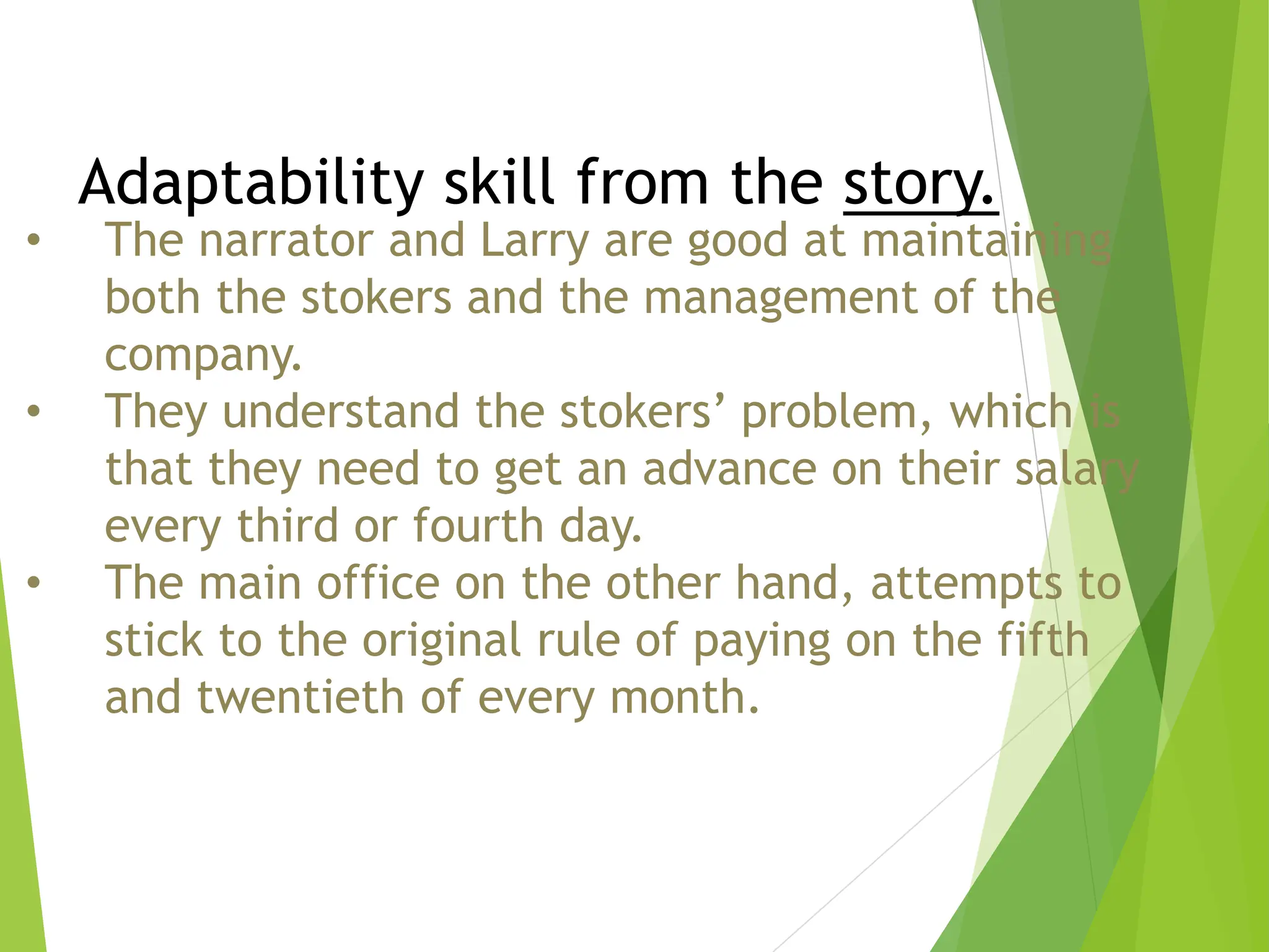 Adaptability skill from the story.
• The narrator and Larry are good at maintaining
both the stokers and the management of the
company.
• They understand the stokers’ problem, which is
that they need to get an advance on their salary
every third or fourth day.
• The main office on the other hand, attempts to
stick to the original rule of paying on the fifth
and twentieth of every month.
 