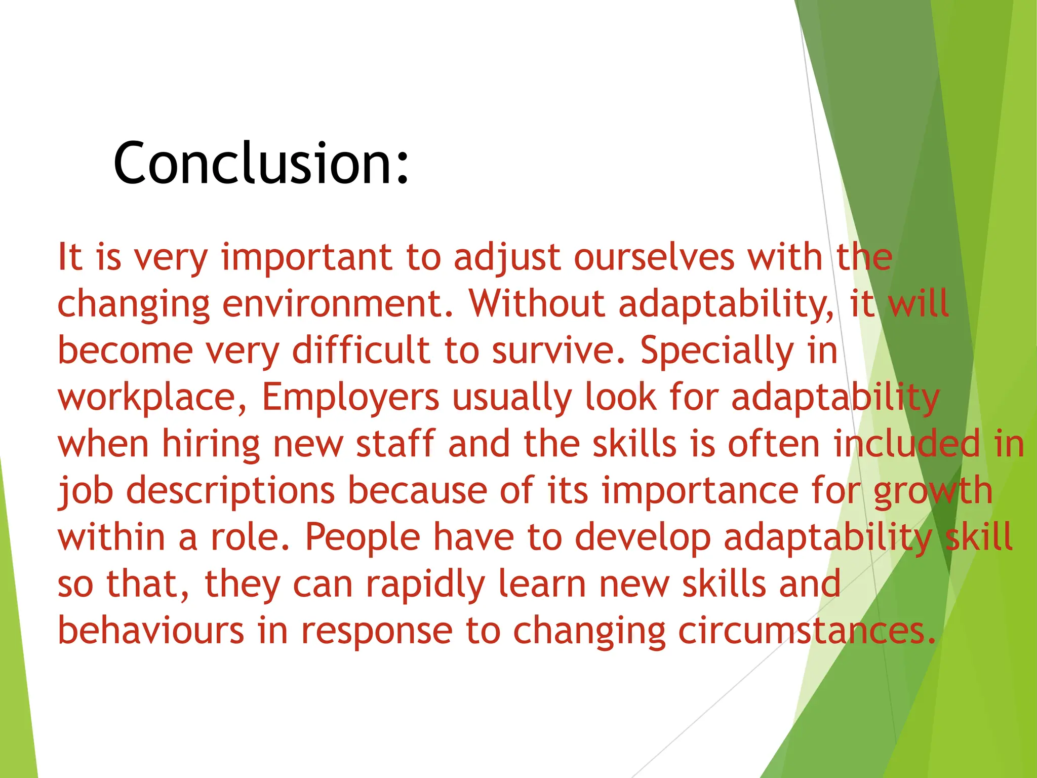 Conclusion:
It is very important to adjust ourselves with the
changing environment. Without adaptability, it will
become very difficult to survive. Specially in
workplace, Employers usually look for adaptability
when hiring new staff and the skills is often included in
job descriptions because of its importance for growth
within a role. People have to develop adaptability skill
so that, they can rapidly learn new skills and
behaviours in response to changing circumstances.
 