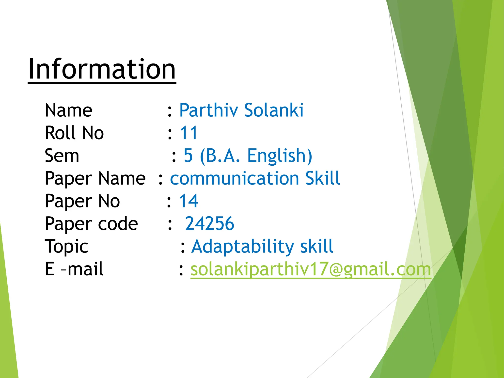 Information
Name : Parthiv Solanki
Roll No : 11
Sem : 5 (B.A. English)
Paper Name : communication Skill
Paper No : 14
Paper code : 24256
Topic : Adaptability skill
E –mail : solankiparthiv17@gmail.com
 