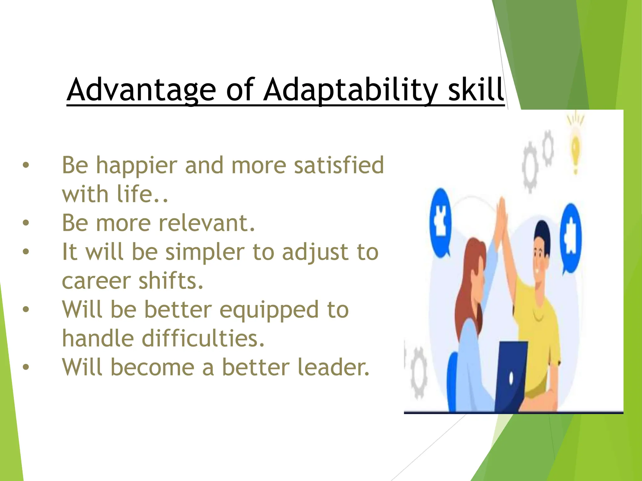 Advantage of Adaptability skill
• Be happier and more satisfied
with life..
• Be more relevant.
• It will be simpler to adjust to
career shifts.
• Will be better equipped to
handle difficulties.
• Will become a better leader.
 