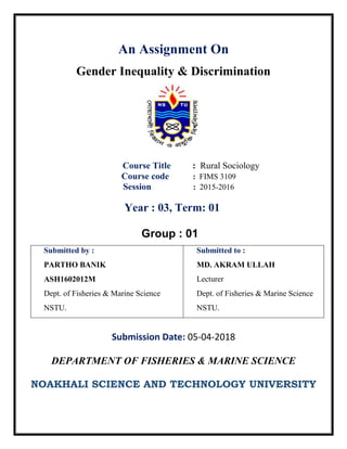 An Assignment On
Gender Inequality & Discrimination
Course Title : Rural Sociology
Course code : FIMS 3109
Session : 2015-2016
Year : 03, Term: 01
Group : 01
Submitted by :
PARTHO BANIK
ASH1602012M
Dept. of Fisheries & Marine Science
NSTU.
Submitted to :
MD. AKRAM ULLAH
Lecturer
Dept. of Fisheries & Marine Science
NSTU.
Submission Date: 05-04-2018
DEPARTMENT OF FISHERIES & MARINE SCIENCE
NOAKHALI SCIENCE AND TECHNOLOGY UNIVERSITY
 