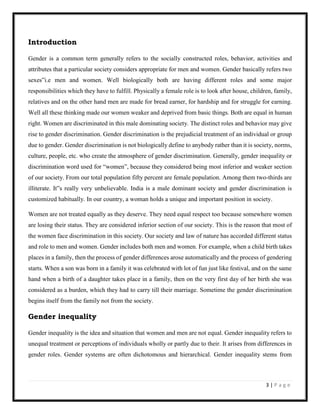 3 | P a g e
Introduction
Gender is a common term generally refers to the socially constructed roles, behavior, activities and
attributes that a particular society considers appropriate for men and women. Gender basically refers two
sexes‟i.e men and women. Well biologically both are having different roles and some major
responsibilities which they have to fulfill. Physically a female role is to look after house, children, family,
relatives and on the other hand men are made for bread earner, for hardship and for struggle for earning.
Well all these thinking made our women weaker and deprived from basic things. Both are equal in human
right. Women are discriminated in this male dominating society. The distinct roles and behavior may give
rise to gender discrimination. Gender discrimination is the prejudicial treatment of an individual or group
due to gender. Gender discrimination is not biologically define to anybody rather than it is society, norms,
culture, people, etc. who create the atmosphere of gender discrimination. Generally, gender inequality or
discrimination word used for “women”, because they considered being most inferior and weaker section
of our society. From our total population fifty percent are female population. Among them two-thirds are
illiterate. It‟s really very unbelievable. India is a male dominant society and gender discrimination is
customized habitually. In our country, a woman holds a unique and important position in society.
Women are not treated equally as they deserve. They need equal respect too because somewhere women
are losing their status. They are considered inferior section of our society. This is the reason that most of
the women face discrimination in this society. Our society and law of nature has accorded different status
and role to men and women. Gender includes both men and women. For example, when a child birth takes
places in a family, then the process of gender differences arose automatically and the process of gendering
starts. When a son was born in a family it was celebrated with lot of fun just like festival, and on the same
hand when a birth of a daughter takes place in a family, then on the very first day of her birth she was
considered as a burden, which they had to carry till their marriage. Sometime the gender discrimination
begins itself from the family not from the society.
Gender inequality
Gender inequality is the idea and situation that women and men are not equal. Gender inequality refers to
unequal treatment or perceptions of individuals wholly or partly due to their. It arises from differences in
gender roles. Gender systems are often dichotomous and hierarchical. Gender inequality stems from
 