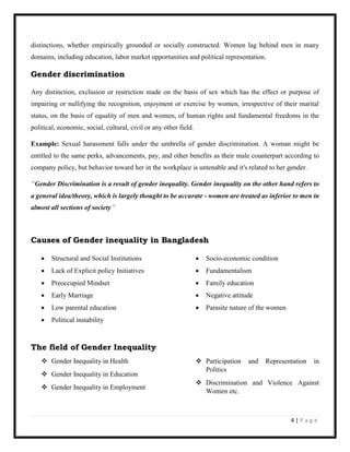 4 | P a g e
distinctions, whether empirically grounded or socially constructed. Women lag behind men in many
domains, including education, labor market opportunities and political representation.
Gender discrimination
Any distinction, exclusion or restriction made on the basis of sex which has the effect or purpose of
impairing or nullifying the recognition, enjoyment or exercise by women, irrespective of their marital
status, on the basis of equality of men and women, of human rights and fundamental freedoms in the
political, economic, social, cultural, civil or any other field.
Example: Sexual harassment falls under the umbrella of gender discrimination. A woman might be
entitled to the same perks, advancements, pay, and other benefits as their male counterpart according to
company policy, but behavior toward her in the workplace is untenable and it's related to her gender.
“Gender Discrimination is a result of gender inequality. Gender inequality on the other hand refers to
a general idea/theory, which is largely thought to be accurate - women are treated as inferior to men in
almost all sections of society”
Causes of Gender inequality in Bangladesh
 Structural and Social Institutions
 Lack of Explicit policy Initiatives
 Preoccupied Mindset
 Early Marriage
 Low parental education
 Political instability
 Socio-economic condition
 Fundamentalism
 Family education
 Negative attitude
 Parasite nature of the women
The field of Gender Inequality
 Gender Inequality in Health
 Gender Inequality in Education
 Gender Inequality in Employment
 Participation and Representation in
Politics
 Discrimination and Violence Against
Women etc.
 