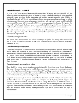 5 | P a g e
Gender inequality in health
In 2011, 24% of births were attended by a professional health physician. Sex selective health care and
infanticide suggest a correlation between the number of females to males in Bangladesh. In Europe where
men and women are given similar health care and nutrition, women outnumber men 105:100. In
Bangladesh, that ratio is 95:100. In terms of the population, that ratio accounts for approximately 5 million
missing women. Economist Amartya Sen argues that this low ratio is primarily due to insufficient health
care provided for young girls but nowadays NGOs are encouraging equal health care. He reported that
men, followed by boys, is the largest group of people admitted into hospitals. Women family members
are less likely to receive modern medical care and are generally recipients of traditional remedies.
The health situation for urban women is worse than that for rural women, especially those living in slums.
The urban population living in the slum areas do not have adequate sanitation, water and health facilities
which results in poor health.
Gender inequality in education
The percent of the literate children also various according to the gender. The literacy of the male children
was 49.5% and for female it was 40.1% in 2000 which has been increased to 65.77% for male and 60.68%
for female in 2014.
Gender inequality in employment
Labor force participation for females has been driven primarily by the growth of approved export industry
jobs in textiles and the spread of micro financing operations by NGOs including the Grameen Bank.
Women's participation in high skill, managerial, and government executive positions have increased only
to a limited extent. Income inequalities between women and men are still existent in Bangladesh. The
2012 Human Development Report shows that in the small business sector, for every dollar earned by a
male, women make 12 cents in comparison. However, overtime gender earning gaps have decreased in
favor of women.
Participation and representation in politics
Since the 1990s, women have become increasingly influential in the political arena. Despite the barriers
that come with patriarchal rules and the purdah, the system of quotas has ensured women's representation
in the national parliament and local governments. Since 1991, all the prime minister elections have been
won by two female prime ministers, Sheikh Hasina and Khaleda Zia. Elections in December 2008 resulted
in the election of Hasina, who is currently serving
Despite these successes, there remain several factors that limit women's political participation. The
political culture based on vengeance, distrust and corruption has ideological, political, religious and
institutional dimensions that are rooted in the whole of society. The result is an institutionalisation of
violence as a means of political expression. In 2007, 192 cases of women being attacked with acid were
registered. Intimidation by conservative parties and religious and socio-cultural norms are used to cut
down and intimidate women, limiting their rights to vote. High rates of illiteracy have also acted as
limiting factors.
 