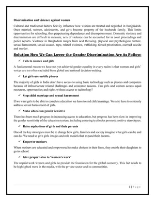 6 | P a g e
Discrimination and violence against women
Cultural and traditional factors heavily influence how women are treated and regarded in Bangladesh.
Once married, women, adolescents, and girls become property of the husbands family. This limits
opportunities for schooling, thus perpetuating dependence and disempowerment. Domestic violence and
discrimination are difficult to measure, acts of violence can be accounted for in court proceedings and
police reports. Violence in Bangladesh ranges from acid throwing, physical and psychological torture,
sexual harassment, sexual assault, rape, related violence, trafficking, forced prostitution, coerced suicide
and murder.
Solution How We Can Lower the Gender Discrimination Are As Follow:
 Talk to women and girls
A fundamental reason we have not yet achieved gender equality in every realm is that women and girls’
voices are too often excluded from global and national decision-making.
 Let girls use mobile phones
The majority of girls in India don’t have access to using basic technology such as phones and computers
because of infrastructure related challenges and economic reasons. Can girls and women access equal
resources, opportunities and rights without access to technology?
 Stop child marriage and sexual harassment
If we want girls to be able to complete education we have to end child marriage. We also have to seriously
address sexual harassment of girls.
 Make education gender sensitive
There has been much progress in increasing access to education, but progress has been slow in improving
the gender sensitivity of the education system, including ensuring textbooks promote positive stereotypes.
 Raise aspirations of girls and their parents
One of the key strategies must be to change how girls, families and society imagine what girls can be and
can do. We need to give girls images and role models that expand their dreams.
 Empower mothers
When mothers are educated and empowered to make choices in their lives, they enable their daughters to
go to school.
 Give proper value to ‘women’s work’
The unpaid work women and girls do provide the foundation for the global economy. This fact needs to
be highlighted more in the media, with the private sector and in communities.
 