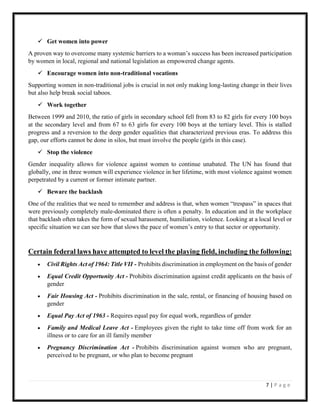 7 | P a g e
 Get women into power
A proven way to overcome many systemic barriers to a woman’s success has been increased participation
by women in local, regional and national legislation as empowered change agents.
 Encourage women into non-traditional vocations
Supporting women in non-traditional jobs is crucial in not only making long-lasting change in their lives
but also help break social taboos.
 Work together
Between 1999 and 2010, the ratio of girls in secondary school fell from 83 to 82 girls for every 100 boys
at the secondary level and from 67 to 63 girls for every 100 boys at the tertiary level. This is stalled
progress and a reversion to the deep gender equalities that characterized previous eras. To address this
gap, our efforts cannot be done in silos, but must involve the people (girls in this case).
 Stop the violence
Gender inequality allows for violence against women to continue unabated. The UN has found that
globally, one in three women will experience violence in her lifetime, with most violence against women
perpetrated by a current or former intimate partner.
 Beware the backlash
One of the realities that we need to remember and address is that, when women “trespass” in spaces that
were previously completely male-dominated there is often a penalty. In education and in the workplace
that backlash often takes the form of sexual harassment, humiliation, violence. Looking at a local level or
specific situation we can see how that slows the pace of women’s entry to that sector or opportunity.
Certain federal laws have attempted to level the playing field, including the following:
 Civil Rights Act of 1964: Title VII - Prohibits discrimination in employment on the basis of gender
 Equal Credit Opportunity Act - Prohibits discrimination against credit applicants on the basis of
gender
 Fair Housing Act - Prohibits discrimination in the sale, rental, or financing of housing based on
gender
 Equal Pay Act of 1963 - Requires equal pay for equal work, regardless of gender
 Family and Medical Leave Act - Employees given the right to take time off from work for an
illness or to care for an ill family member
 Pregnancy Discrimination Act - Prohibits discrimination against women who are pregnant,
perceived to be pregnant, or who plan to become pregnant
 