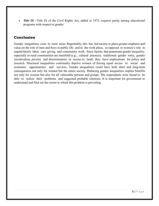 8 | P a g e
 Title IX - Title IX of the Civil Rights Act, added in 1972, requires parity among educational
programs with respect to gender
Conclusion
Gender inequalities exist in rural areas. Regrettably, this has led society to place greater emphasis and
value on the role of men and boys in public life and in the work place, as opposed to women’s role in
unpaid family labor, care giving, and community work. Since factors that perpetuate gender inequality,
especially in rural communities are manifold (e.g., cultural practices, traditional gender roles, gender
socialization, poverty and discrimination in access to land) they have implications for policy and
research. Structural inequalities continually deprive women of having equal access to social and
economic opportunities and services. Gender inequalities could have both short and long-term
consequences not only for women but the entire society. Reducing gender inequalities implies benefits
not only for women but also for all vulnerable persons and groups. The respondents were found to be
able to realize their problems and suggested probable solutions. It is important for government to
understand and find out the extent to which this problem is prevailing
 