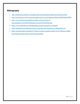 9 | P a g e
Bibliography
1. http://employment.findlaw.com/employment-discrimination/gender-discrimination.html
2. http://socialsciences.scielo.org/scielo.php?script=sci_arttext&pid=S1806-64452007000100004
3. https://www.fairlawnareachamber.org/the-evolving-scope-of-
discrimination-%E2%80%9Cbecause-of-sex%E2%80%9D.aspx
4. https://www.slideshare.net/JibonKhanBuzz/gender-inequality-in-banglad
5. http://wikieducator.org/Thread:Causes_of_gender_discrimination_in_Bangladesh_(1)
6. https://givingcompass.org/article/12-steps-to-achieve-gender-equality-in-our-lifetimes-global-
development-professionals-network-the-guardian/
 