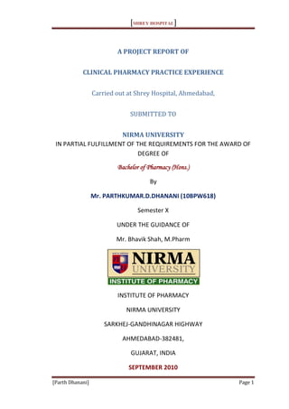 [SHREY HOSPITAL]


                          A PROJECT REPORT OF


            CLINICAL PHARMACY PRACTICE EXPERIENCE


                  Carried out at Shrey Hospital, Ahmedabad,


                              SUBMITTED TO


                      NIRMA UNIVERSITY
 IN PARTIAL FULFILLMENT OF THE REQUIREMENTS FOR THE AWARD OF
                           DEGREE OF
                          Bachelor of Pharmacy (Hons.)

                                      By

                  Mr. PARTHKUMAR.D.DHANANI (10BPW618)

                                 Semester X

                          UNDER THE GUIDANCE OF

                          Mr. Bhavik Shah, M.Pharm




                          INSTITUTE OF PHARMACY

                             NIRMA UNIVERSITY

                      SARKHEJ-GANDHINAGAR HIGHWAY

                            AHMEDABAD-382481,

                               GUJARAT, INDIA

                              SEPTEMBER 2010

[Parth Dhanani]                                               Page 1
 