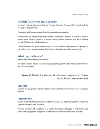 Date: 13 oct, 2014 
REPORT: Growth pole theory 
A French regional economist Francis Perroux (François Perroux-1955) introduced the concept of ‘Growth Pole’. 
To quote a well-known passage from Perroux in this connection: 
Growth does not appear everywhere at the same time; it appears at points or poles of growth with varying intensity; it spreads along various channels and with differing overall effects on the whole economy. 
The core idea of the growth poles theory is that economic development, or growth, is not uniform over an entire region, but instead takes place around a specific pole. 
What is growth pole? 
A central location of economic activity. 
An urban location where economic activity ignites growth and better quality of life in the urban periphery. 
Source: Dr Mandla S. V. Gantsho, Vice President - Infrastructure, Private Sector, African Development Bank 
Clusters 
Clusters are geographic concentrations of interconnected institutions in a particular location. 
Importance 
Studies illustrates that businesses located in a cluster has a stronger growth and survival rate than those located outside it. 
Physical proximity of companies in a cluster facilitates exchanges of information and talent. Industry specific equipment is often more readily available within a cluster. 
MSU-MURP 2014 | PARTH SADARIA  