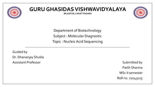 GURU GHASIDASVISHWAVIDYALAYA
BILASPUR,CHHATTISGARH
Department of Biotechnology
Subject : Molecular Diagnostic
Topic : Nucleic Acid Sequencing
Guided by
Dr. Dhananjay Shukla
Assistant Professor Submitted by
Parth Sharma
MSc II semester
Roll no. 22043125
 