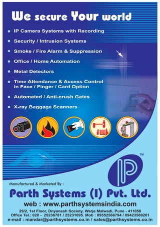 web : www.parthsystemsindia.com
Parth Systems (I) Pvt. Ltd.
29/2, 1st Floor, Dnyanesh Society, Warje Malwadi, Pune - 411058
Office Tel.: 020 - 25236781 / 25231095. Mob : 09552566794 / 09423569201
e-mail : mandar@parthsystems.co.in / sales@parthsystems.co.in
TM
We secure Your world
IP Camera Systems with Recording
Security / Intrusion Systems
Smoke / Fire Alarm & Suppression
Office / Home Automation
Metal Detectors
Time Attendance & Access Control
in Face / Finger / Card Option
Automated / Anti-crush Gates
X-ray Baggage Scanners
 
