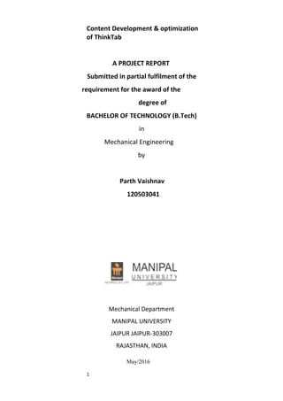 1
Content Development & optimization
of ThinkTab
A PROJECT REPORT
Submitted in partial fulfilment of the
requirement for the award of the
degree of
BACHELOR OF TECHNOLOGY (B.Tech)
in
Mechanical Engineering
by
Parth Vaishnav
120503041
Mechanical Department
MANIPAL UNIVERSITY
JAIPUR JAIPUR-303007
RAJASTHAN, INDIA
May/2016
 
