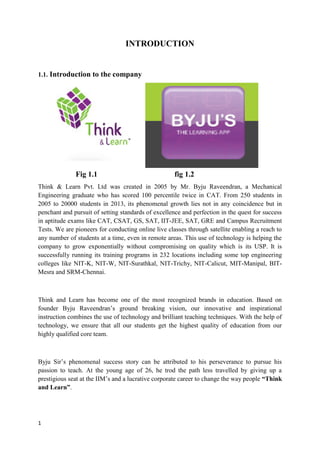1
INTRODUCTION
1.1. Introduction to the company
Fig 1.1 fig 1.2
Think & Learn Pvt. Ltd was created in 2005 by Mr. Byju Raveendran, a Mechanical
Engineering graduate who has scored 100 percentile twice in CAT. From 250 students in
2005 to 20000 students in 2013, its phenomenal growth lies not in any coincidence but in
penchant and pursuit of setting standards of excellence and perfection in the quest for success
in aptitude exams like CAT, CSAT, GS, SAT, IIT-JEE, SAT, GRE and Campus Recruitment
Tests. We are pioneers for conducting online live classes through satellite enabling a reach to
any number of students at a time, even in remote areas. This use of technology is helping the
company to grow exponentially without compromising on quality which is its USP. It is
successfully running its training programs in 232 locations including some top engineering
colleges like NIT-K, NIT-W, NIT-Surathkal, NIT-Trichy, NIT-Calicut, MIT-Manipal, BIT-
Mesra and SRM-Chennai.
Think and Learn has become one of the most recognized brands in education. Based on
founder Byju Raveendran’s ground breaking vision, our innovative and inspirational
instruction combines the use of technology and brilliant teaching techniques. With the help of
technology, we ensure that all our students get the highest quality of education from our
highly qualified core team.
Byju Sir’s phenomenal success story can be attributed to his perseverance to pursue his
passion to teach. At the young age of 26, he trod the path less travelled by giving up a
prestigious seat at the IIM’s and a lucrative corporate career to change the way people “Think
and Learn”.
 