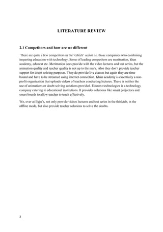 3
LITERATURE REVIEW
2.1 Competitors and how are we different
There are quite a few competitors in the ‘edtech’ sector i.e. those companies who combining
imparting education with technology. Some of leading competitors are meritnation, khan
academy, edunext etc. Meritnation does provide with the video lectures and test series, but the
animation quality and teacher quality is not up to the mark. Also they don’t provide teacher
support for doubt solving purposes. They do provide live classes but again they are time
bound and have to be streamed using internet connection. Khan academy is essentially a non-
profit organization that uploads videos of teachers conducting lectures. There is neither the
use of animations or doubt solving solutions provided. Edunext technologies is a technology
company catering to educational institutions. It provides solutions like smart projectors and
smart boards to allow teacher to teach effectively.
We, over at Byju’s, not only provide videos lectures and test series in the thinktab, in the
offline mode, but also provide teacher solutions to solve the doubts.
 