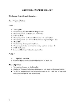 6
OBJECTIVES AND METHODOLOGY
3.1. Project Schedule and Objectives
3.1.1 Project Schedule
PART 1
 January 2016
 Understanding the sales and marketing concepts.
 Developing content for the 9th
Class Mathematics
 February 2016
 Developing content for 9th
Class Mathematics with adaptive flow.
 Developing content for 10th
Class Mathematics along with adaptive flow
 March 2016
 Understanding the company’s work flow.
 Developing Content in the form of Interesting questions for Class 10
 NTSE Mock papers
 Review and Testing of Tablets for adaptive flow
PART 2
 April and May 2016
 Conducted Operations Research for Optimization of Think Tab
3.1.2 Objectives
 To create good content for the Think Tab
 Finding the Optimum Assignment of the Courses with respect to the course location
 To allocate types of tablets sold to company centers in such a way that the maximum
number of tablets can be sold at each center.
 