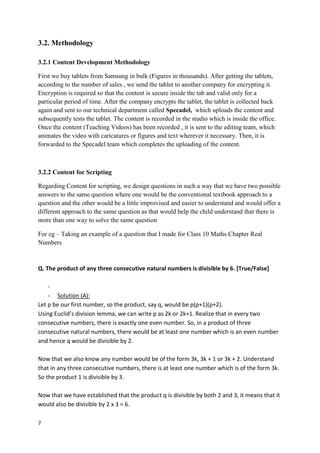 7
3.2. Methodology
3.2.1 Content Development Methodology
First we buy tablets from Samsung in bulk (Figures in thousands). After getting the tablets,
according to the number of sales , we send the tablet to another company for encrypting it.
Encryption is required so that the content is secure inside the tab and valid only for a
particular period of time. After the company encrypts the tablet, the tablet is collected back
again and sent to our technical department called Specadel, which uploads the content and
subsequently tests the tablet. The content is recorded in the studio which is inside the office.
Once the content (Teaching Videos) has been recorded , it is sent to the editing team, which
animates the video with caricatures or figures and text wherever it necessary. Then, it is
forwarded to the Specadel team which completes the uploading of the content.
3.2.2 Content for Scripting
Regarding Content for scripting, we design questions in such a way that we have two possible
answers to the same question where one would be the conventional textbook approach to a
question and the other would be a little improvised and easier to understand and would offer a
different approach to the same question as that would help the child understand that there is
more than one way to solve the same question
For eg – Taking an example of a question that I made for Class 10 Maths Chapter Real
Numbers
Q. The product of any three consecutive natural numbers is divisible by 6. [True/False]
-
- Solution (A):
Let p be our first number, so the product, say q, would be p(p+1)(p+2).
Using Euclid’s division lemma, we can write p as 2k or 2k+1. Realize that in every two
consecutive numbers, there is exactly one even number. So, in a product of three
consecutive natural numbers, there would be at least one number which is an even number
and hence q would be divisible by 2.
Now that we also know any number would be of the form 3k, 3k + 1 or 3k + 2. Understand
that in any three consecutive numbers, there is at least one number which is of the form 3k.
So the product 1 is divisible by 3.
Now that we have established that the product q is divisible by both 2 and 3, it means that it
would also be divisible by 2 x 3 = 6.
 