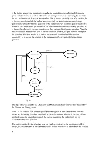 9
If the student answers the question incorrectly, the student is shown a hint and then again
given a shot at the main question. If the student manages to answer it correctly, he is sent to
the next main question, however if the student fails to answer correctly even after the hint, he
is shown a question called the backup question which is a question easier than the main
question and relates to the main question. If the student answers this main question correctly,
he is sent back to the main question but if the student fails to answer the backup question, he
is shown the solution to the main question and then redirected to the main question. After the
backup question if the student goes to answer the main question, he gets his third attempt at
the question, if he gets it right he is sent to the next main question but if he answers
incorrectly, he is shown the solution to the main question before going to the next main
question.
Fig 3.1
This type of flow is used by the Chemistry and Mathematics team whereas flow 2 is used by
the Physics and Biology team.
Flow 2 is the same as flow 1 the only difference being that in flow 2 the student need not
answer all the backup questions to go back to the main question whereas in the case of flow 1
until and unless the student answers all the backup questions, the student will not be
redirected to the main question.
The content writing for the adaptive flow is a challenge in itself as the question should be
unique, i.e. should not be in any of the textbooks and the hints have to be made on the basis of
 