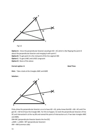 11
Fig 3.2
Option A : Since the perpendicular bisector would get AD = AC which is like flipping the point D
about the perpendicular bisector and merging it with point C
Option B : To get point A is the mid point of the line segment BD
Option C : To get ∆ ABC and ∆ ADC congruent
Option D : None of the above
Correct option: A Ideal Time:
Hint:- Take a look at the triangles AMC and AMD
Solution :
Pinku drew the perpendicular bisector so as to have AD = AC, pinku knew that BD = AB + AC and if he
got AC = AD he’d have the triangle ABC. For this to happen, he took the perpendicular bisector of line
DC and intersected it at the ray BX and named the point of intersection as A. If we take triangles AMC
and AMD,
DM=MC (perpendicular bisector bisects the line DC)
∠AMC = ∠AMD = 90° (perpendicular bisector)
AM = AM (common side)
 