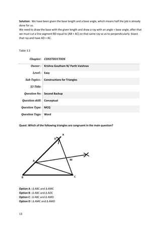 13
Solution: We have been given the base length and a base angle, which means half the job is already
done for us.
We need to draw the base with the given length and draw a ray with an angle = base angle, after that
we must cut a line segment BD equal to (AB + AC) on that same ray so as to perpendicularly bisect
that ray and have AD = AC.
Table 3.3
Chapter: CONSTRUCTION
Owner : Krishna Goutham N/ Parth Vaishnav
Level : Easy
Sub Topics : Constructions for Triangles
S3 Title:
Question No: Second Backup
Question skill: Conceptual
Question Type: MCQ
Question Tags: Word
Quest: Which of the following triangles are congruent in the main question?
Option A : ∆ ABC and ∆ AMC
Option B : ∆ ABC and ∆ ADC
Option C : ∆ ABC and ∆ AMD
Option D : ∆ AMC and ∆ AMD
 