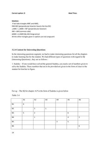 14
Correct option: D Ideal Time:
Solution:
If we take triangles AMC and AMD,
DM=MC (perpendicular bisector bisects the line DC)
∠AMC = ∠AMD = 90° (perpendicular bisector)
AM = AM (common side)
∆AMC  ∆ AMD (By SAS Congruency)
All the other triangles given in options are not congruent
3.2.4 Content for Interesting Questions
In the interesting questions segment, we had to make interesting questions for all the chapters
to make learning fun for the student. We had different types of questions with regard to IQ
(Interesting Questions) , they are as follows :
1. Sudoku – If one would have solved the general Sudoku, you need a set of numbers given to
solve the Sudoku. These numbers that are to be provided are given in the form of clues to the
student for him/her to figure.
For eg – The IQ for chapter A.P in the form of Sudoku is given below
Table 3.4
A1 A2 A3 A4 A5 A6
B1 4
B2 5 1
B3 5 2 6
B4 1 4 2
B5 3 5
B6 6
 