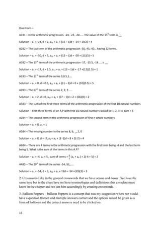 15
Questions –
A1B1 – In the arithmetic progression, -24, -22, -20…… The value of the 15th
term is __
Solution – a1 = -24, d = 2, a15 = a1 + (15 – 1)d = -24 + 14(2) = 4
A2B2 – The last term of the arithmetic progression -50,-45,-40… having 12 terms.
Solution – a1 = -50, d = 5, a12 = a1 + (12 – 1)d = -50 + (11)(5) = 5
A3B2 – The 13th
term of the arithmetic progression -17, -15.5, -14….. is __
Solution – a1 = -17, d = 1.5, a13 = a1 + (13 – 1)d = -17 +(12)(1.5) = 1
A1B3 – The 11th
term of the series 0,0.5,1….
Solution – a1 = 0, d = 0.5, a11 = a1 + (11 – 1)d = 0 + (10)(0.5) = 5
A2B3 – The 67th
term of the series 2, 2, 2……
Solution – a1 = 2, d = 0, a67 = a1 + (67 – 1)d = 2 + (66)(0) = 2
A5B3 – The sum of the first three terms of the arithmetic progression of the first 10 natural numbers
Solution – First three terms of an A.P with first 10 natural numbers would be 1, 2, 3  sum = 6
A2B4 – The second term in the arithmetic progression of first n whole numbers
Solution – a1 = 0, a2 = 1
A5B4 – The missing number in the series 8, 6, _, 2, 0
Solution – a1 = 8, d = -2, a3 = a1 + (3 -1)d = 8 + 2(-2) = 4
A6B4 – There are 4 terms in the arithmetic progression with the first term being -4 and the last term
being 5. What is the sum of the terms in this A.P?
Solution – a1 = -4, a4 = 5 , sum of terms =
𝑛
2
(a1 + a4 ) = 2(-4 + 5) = 2
A4B5 – The 20th
term of the series -54,-51,…..
Solution – a1 = -54, d = 3, a20 = a1 + 19d = -54 +(19)(3) = 3
2. Crossword- Like in the general crosswords that we have across and down . We have the
same here but in the clues here we have terminologies and definitions that a student must
know in the chapter and we test him accordingly by creating crosswords.
3. Balloon Poppers – balloon Poppers is a concept that was my suggestion where we would
have a question framed and multiple answers correct and the options would be given as a
form of balloons and the correct answers need to be clicked on.
 
