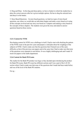 16
4. Drag and Drop – In the drag and drop option, we have a basket in which the student has to
place the correct answers after he is given multiple options. He has to drag the selected item
and drop it in the basket.
5. Story Based Questions – In story based questions, we had two types of story based
questions, one where we would take an individual chapter and make a story based on it using
all the concepts involved and one story was based on 5 chapters and making a story based on
the concepts of those chapters. The students were given the story and asked to answer
questions based on those stories.
3.2.5. Content for NTSE
Developing content for NTSE was a challenge in itself, I had to start with checking the pattern
of the NTSE exam in the past few years and prepare a solid plan about the weightage of the
subjects in NTSE. I had to make sure that the questions that I framed were of the same
difficulty as that of the previous year papers and at the same time I had to make sure that none
of the questions were repeated or seen before. It was a highly challenging task and I made 10
mock test papers in the maths department.
3.2.6 Content for Bank PO Exams
The market for the Bank PO product was huge so they decided upon introducing the product
for Bank PO exams. Bank PO exam has different sections and I was a part of the L.R+D.I
section where I had to make sure that none of the questions that I made had been made before
and was of the level of the Bank PO students.
For eg –
 