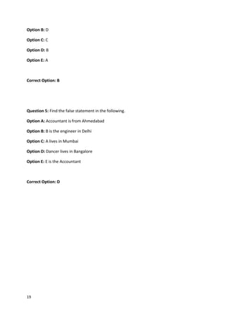 19
Option B: D
Option C: C
Option D: B
Option E: A
Correct Option: B
Question 5: Find the false statement in the following.
Option A: Accountant is from Ahmedabad
Option B: B is the engineer in Delhi
Option C: A lives in Mumbai
Option D: Dancer lives in Bangalore
Option E: E is the Accountant
Correct Option: D
 