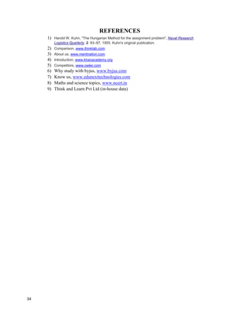 34
REFERENCES
1) Harold W. Kuhn, "The Hungarian Method for the assignment problem", Naval Research
Logistics Quarterly, 2: 83–97, 1955. Kuhn's original publication.
2) Comparison, www.thinktab.com
3) About us, www.meritnation.com
4) Introduction, www.khanacademy.org
5) Competitors, www.owler.com
6) Why study with byjus, www.byjus.com
7) Know us, www.edunexttechnologies.com
8) Maths and science topics, www.ncert.in
9) Think and Learn Pvt Ltd (in-house data)
 