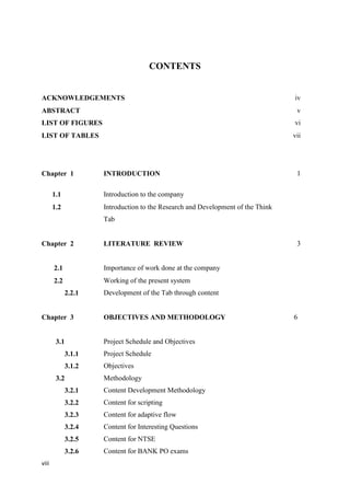 viii
CONTENTS
ACKNOWLEDGEMENTS iv
ABSTRACT v
LIST OF FIGURES vi
LIST OF TABLES vii
Chapter 1 INTRODUCTION 1
1.1 Introduction to the company
1.2 Introduction to the Research and Development of the Think
Tab
Chapter 2 LITERATURE REVIEW 3
2.1 Importance of work done at the company
2.2
2.2.1
Working of the present system
Development of the Tab through content
Chapter 3 OBJECTIVES AND METHODOLOGY 6
3.1 Project Schedule and Objectives
3.1.1
3.1.2
3.2
3.2.1
3.2.2
3.2.3
3.2.4
3.2.5
3.2.6
Project Schedule
Objectives
Methodology
Content Development Methodology
Content for scripting
Content for adaptive flow
Content for Interesting Questions
Content for NTSE
Content for BANK PO exams
 